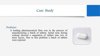 Case Study
Problem:
A leading pharmaceutical firm was in the process of
manufacturing a batch of tablets. Initial tests during
scaleup showed a separation of tablets into two or
more layers. Due to this problem a batch of tablets
were rejected.
 