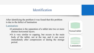 Identification
After identifying the problem it was found that this problem
is due to the defect of lamination
Lamination:
Lamination is the separation of a tablet into two or more
distinct horizontal layers.
It is very similar to capping, but occurs in the main
body of the tablet, not at the top, and it can occur
immediately after compression or during the storage
period.
 