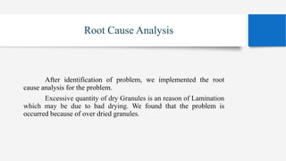 Root Cause Analysis
After identification of problem, we implemented the root
cause analysis for the problem.
Excessive quantity of dry Granules is an reason of Lamination
which may be due to bad drying. We found that the problem is
occurred because of over dried granules.
 