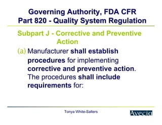 Tonya White-Salters
Governing Authority, FDA CFR
Governing Authority, FDA CFR
Part 820
Part 820 -
- Quality System Regulation
Quality System Regulation
Subpart J - Corrective and Preventive
Action
(a) Manufacturer shall establish
procedures for implementing
corrective and preventive action.
The procedures shall include
requirements for:
 