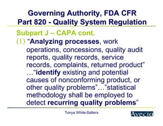 Tonya White-Salters
Governing Authority, FDA CFR
Governing Authority, FDA CFR
Part 820
Part 820 -
- Quality System Regulation
Quality System Regulation
Subpart J – CAPA cont.
(1) “Analyzing processes, work
operations, concessions, quality audit
reports, quality records, service
records, complaints, returned product”
…“identify existing and potential
causes of nonconforming product, or
other quality problems”…”statistical
methodology shall be employed to
detect recurring quality problems”
 