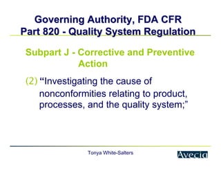 Tonya White-Salters
Governing Authority, FDA CFR
Governing Authority, FDA CFR
Part 820
Part 820 -
- Quality System Regulation
Quality System Regulation
Subpart J - Corrective and Preventive
Action
(2) “Investigating the cause of
nonconformities relating to product,
processes, and the quality system;”
 