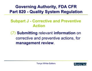 Tonya White-Salters
Governing Authority, FDA CFR
Governing Authority, FDA CFR
Part 820
Part 820 -
- Quality System Regulation
Quality System Regulation
Subpart J - Corrective and Preventive
Action
(7) Submitting relevant information on
corrective and preventive actions, for
management review.
 