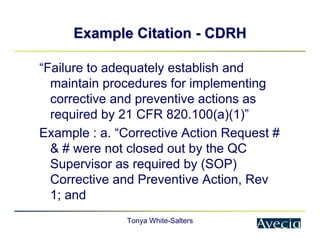 Tonya White-Salters
Example Citation
Example Citation -
- CDRH
CDRH
“Failure to adequately establish and
maintain procedures for implementing
corrective and preventive actions as
required by 21 CFR 820.100(a)(1)”
Example : a. “Corrective Action Request #
& # were not closed out by the QC
Supervisor as required by (SOP)
Corrective and Preventive Action, Rev
1; and
 