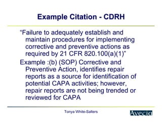 Tonya White-Salters
Example Citation
Example Citation -
- CDRH
CDRH
“Failure to adequately establish and
maintain procedures for implementing
corrective and preventive actions as
required by 21 CFR 820.100(a)(1)”
Example :(b) (SOP) Corrective and
Preventive Action, identifies repair
reports as a source for identification of
potential CAPA activities; however,
repair reports are not being trended or
reviewed for CAPA
 