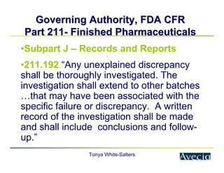 Tonya White-Salters
Governing Authority, FDA CFR
Governing Authority, FDA CFR
Part 211
Part 211-
- Finished Pharmaceuticals
Finished Pharmaceuticals
•Subpart J – Records and Reports
•211.192 “Any unexplained discrepancy
shall be thoroughly investigated. The
investigation shall extend to other batches
…that may have been associated with the
specific failure or discrepancy. A written
record of the investigation shall be made
and shall include conclusions and follow-
up.”
 