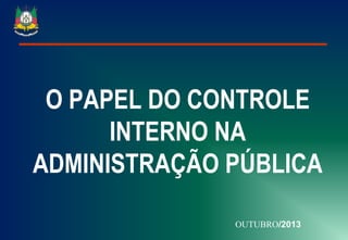 O PAPEL DO CONTROLE
INTERNO NA
ADMINISTRAÇÃO PÚBLICA
OUTUBRO/2013

 