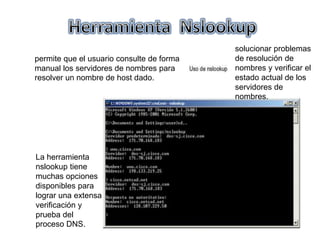 permite que el usuario consulte de forma
manual los servidores de nombres para
resolver un nombre de host dado.
La herramienta
nslookup tiene
muchas opciones
disponibles para
lograr una extensa
verificación y
prueba del
proceso DNS.
solucionar problemas
de resolución de
nombres y verificar el
estado actual de los
servidores de
nombres.
 
