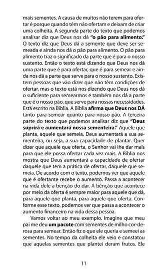mais sementes. A causa de muitos não terem para ofer-tar 
é porque quando têm não ofertam e deixam de criar 
uma colheita. A segunda parte do texto que podemos 
analisar diz que Deus nos dá “o pão para alimento.” 
O texto diz que Deus dá a semente que deve ser se-meada 
e ainda nos dá o pão para alimento. O pão para 
alimento traz o significado da parte que é para o nosso 
sustento. Então o texto está dizendo que Deus nos dá 
uma parte que é para ofertar, que é para semear e ain-da 
nos dá a parte que serve para o nosso sustento. Exis-tem 
pessoas que vão dizer que não têm condições de 
ofertar, mas o texto está nos dizendo que Deus nos dá 
o suficiente para semearmos e também nos dá a parte 
que é o nosso pão, que serve para nossas necessidades. 
Está escrito na Bíblia. A Bíblia afirma que Deus nos DÁ 
tanto para semear quanto para nosso pão. A terceira 
parte do texto que podemos analisar diz que “Deus 
suprirá e aumentará nossa sementeira.” Aquele que 
planta, aquele que semeia, Deus aumentará a sua se-menteira, 
ou seja, a sua capacidade de plantar. Quer 
dizer que aquele que oferta, o Senhor vai lhe dar mais 
para que ele possa ofertar cada vez mais. A Bíblia nos 
mostra que Deus aumentará a capacidade de ofertar 
daquele que tem a prática de ofertar, daquele que se-meia. 
De acordo com o texto, podemos ver que aquele 
que é ofertante recebe o aumento. Passa a acontecer 
na vida dele a benção do dar. A bênção que acontece 
por meio da oferta é sempre maior para aquele que dá, 
para aquele que planta, para aquele que oferta. Con-forme 
esse texto, podemos ver que passa a acontecer o 
aumento financeiro na vida dessa pessoa. 
Vamos voltar ao meu exemplo. Imagine que meu 
pai me deu um pacote com sementes de milho cor-de-rosa 
para semear. Então fiz o que ele queria e semeei as 
sementes. No tempo da colheita ele veio e constatou 
que aquelas sementes que plantei deram frutos. Ele 
11 
 