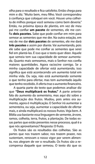 olha para o resultado e fica satisfeito. Então chega para 
mim e diz. “Muito bem, meu filho. Você correspondeu 
à confiança que coloquei em você. Houve uma colhei-ta 
de milhos porque você semeou como bem deveria.” 
Então, na próxima época de plantio, em vez de meu 
pai me confiar um pacote de sementes, ele me con-fia 
dois pacotes. Sabe que pode confiar em mim para 
semear as sementes que me der. Na outra estação, em 
vez de me dar dois pacotes de sementes, ele me dará 
três pacotes e assim por diante. Vai aumentando, pois 
ele sabe que pode me confiar as sementes que serei 
fiel em plantá-las. É isso que o texto quer dizer. Aquele 
que semeia tem sua capacidade de semear aumenta-da. 
Quanto mais semeamos, mais o Senhor nos confia 
maiores quantidades. Agora raciocine comigo. Se a 
minha capacidade de ofertar está aumentando, isso 
significa que está acontecendo um aumento total em 
minha vida. Ou seja, não está aumentando somente 
o que tenho para ofertar, mas tem aumentado àquilo 
que tenho recebido. A oferta traz o aumento financeiro. 
A quarta parte do texto que podemos analisar diz 
que “Deus multiplicará os frutos.” A parte anterior 
fala do aumento da sementeira, mas aqui diz sobre a 
multiplicação dos frutos. Mudou, pois antes era au-mento, 
agora é multiplicação. O Senhor irá aumentar a 
sementeira, ou seja, aumentar a capacidade de ofertar 
mais, e ainda multiplicará os nossos frutos. Veja bem. A 
Bíblia usa bastante essa linguagem de semente, árvore, 
ramos, colheita, terra, frutos, a plantação. De todas es-sas 
partes que estão presentes nesse processo, qual é a 
que nós aproveitamos? Resposta: O fruto. 
Os frutos são os resultados das colheitas. São as 
partes que nos trazem sabor, nos trazem prazer, nos 
sustentam, renovam o nosso vigor por serem alimen-to, 
nos alegram de ver o resultado. Os frutos são a re-compensa 
daquele que semeou. O texto diz que os 
12 
 