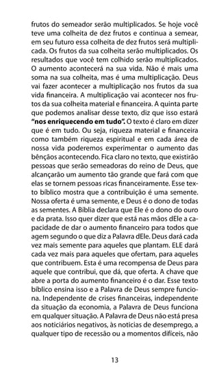 frutos do semeador serão multiplicados. Se hoje você 
teve uma colheita de dez frutos e continua a semear, 
em seu futuro essa colheita de dez frutos será multipli-cada. 
Os frutos da sua colheita serão multiplicados. Os 
resultados que você tem colhido serão multiplicados. 
O aumento acontecerá na sua vida. Não é mais uma 
soma na sua colheita, mas é uma multiplicação. Deus 
vai fazer acontecer a multiplicação nos frutos da sua 
vida financeira. A multiplicação vai acontecer nos fru-tos 
da sua colheita material e financeira. A quinta parte 
que podemos analisar desse texto, diz que isso estará 
“nos enriquecendo em tudo”. O texto é claro em dizer 
que é em tudo. Ou seja, riqueza material e financeira 
como também riqueza espiritual e em cada área de 
nossa vida poderemos experimentar o aumento das 
bênçãos acontecendo. Fica claro no texto, que existirão 
pessoas que serão semeadoras do reino de Deus, que 
alcançarão um aumento tão grande que fará com que 
elas se tornem pessoas ricas financeiramente. Esse tex-to 
bíblico mostra que a contribuição é uma semente. 
Nossa oferta é uma semente, e Deus é o dono de todas 
as sementes. A Bíblia declara que Ele é o dono do ouro 
e da prata. Isso quer dizer que está nas mãos dEle a ca-pacidade 
de dar o aumento financeiro para todos que 
agem segundo o que diz a Palavra dEle. Deus dará cada 
vez mais semente para aqueles que plantam. ELE dará 
cada vez mais para aqueles que ofertam, para aqueles 
que contribuem. Esta é uma recompensa de Deus para 
aquele que contribui, que dá, que oferta. A chave que 
abre a porta do aumento financeiro é o dar. Esse texto 
bíblico ensina isso e a Palavra de Deus sempre funcio-na. 
Independente de crises financeiras, independente 
da situação da economia, a Palavra de Deus funciona 
em qualquer situação. A Palavra de Deus não está presa 
aos noticiários negativos, às noticias de desemprego, a 
qualquer tipo de recessão ou a momentos difíceis, não 
13 
 