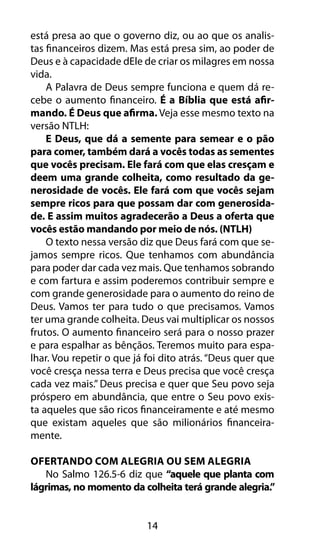 está presa ao que o governo diz, ou ao que os analis-tas 
financeiros dizem. Mas está presa sim, ao poder de 
Deus e à capacidade dEle de criar os milagres em nossa 
vida. 
A Palavra de Deus sempre funciona e quem dá re-cebe 
o aumento financeiro. É a Bíblia que está afir-mando. 
É Deus que afirma. Veja esse mesmo texto na 
14 
versão NTLH: 
E Deus, que dá a semente para semear e o pão 
para comer, também dará a vocês todas as sementes 
que vocês precisam. Ele fará com que elas cresçam e 
deem uma grande colheita, como resultado da ge-nerosidade 
de vocês. Ele fará com que vocês sejam 
sempre ricos para que possam dar com generosida-de. 
E assim muitos agradecerão a Deus a oferta que 
vocês estão mandando por meio de nós. (NTLH) 
O texto nessa versão diz que Deus fará com que se-jamos 
sempre ricos. Que tenhamos com abundância 
para poder dar cada vez mais. Que tenhamos sobrando 
e com fartura e assim poderemos contribuir sempre e 
com grande generosidade para o aumento do reino de 
Deus. Vamos ter para tudo o que precisamos. Vamos 
ter uma grande colheita. Deus vai multiplicar os nossos 
frutos. O aumento financeiro será para o nosso prazer 
e para espalhar as bênçãos. Teremos muito para espa-lhar. 
Vou repetir o que já foi dito atrás. “Deus quer que 
você cresça nessa terra e Deus precisa que você cresça 
cada vez mais.” Deus precisa e quer que Seu povo seja 
próspero em abundância, que entre o Seu povo exis-ta 
aqueles que são ricos financeiramente e até mesmo 
que existam aqueles que são milionários financeira-mente. 
Ofertando Com Alegria Ou Sem Alegria 
No Salmo 126.5-6 diz que “aquele que planta com 
lágrimas, no momento da colheita terá grande alegria.” 
 