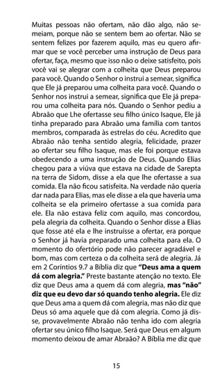 Muitas pessoas não ofertam, não dão algo, não se-meiam, 
porque não se sentem bem ao ofertar. Não se 
sentem felizes por fazerem aquilo, mas eu quero afir-mar 
que se você perceber uma instrução de Deus para 
ofertar, faça, mesmo que isso não o deixe satisfeito, pois 
você vai se alegrar com a colheita que Deus preparou 
para você. Quando o Senhor o instrui a semear, significa 
que Ele já preparou uma colheita para você. Quando o 
Senhor nos instrui a semear, significa que Ele já prepa-rou 
uma colheita para nós. Quando o Senhor pediu a 
Abraão que Lhe ofertasse seu filho único Isaque, Ele já 
tinha preparado para Abraão uma família com tantos 
membros, comparada às estrelas do céu. Acredito que 
Abraão não tenha sentido alegria, felicidade, prazer 
ao ofertar seu filho Isaque, mas ele foi porque estava 
obedecendo a uma instrução de Deus. Quando Elias 
chegou para a viúva que estava na cidade de Sarepta 
na terra de Sidom, disse a ela que lhe ofertasse a sua 
comida. Ela não ficou satisfeita. Na verdade não queria 
dar nada para Elias, mas ele disse a ela que haveria uma 
colheita se ela primeiro ofertasse a sua comida para 
ele. Ela não estava feliz com aquilo, mas concordou, 
pela alegria da colheita. Quando o Senhor disse a Elias 
que fosse até ela e lhe instruísse a ofertar, era porque 
o Senhor já havia preparado uma colheita para ela. O 
momento do ofertório pode não parecer agradável e 
bom, mas com certeza o da colheita será de alegria. Já 
em 2 Coríntios 9.7 a Bíblia diz que “Deus ama a quem 
dá com alegria.” Preste bastante atenção no texto. Ele 
diz que Deus ama a quem dá com alegria, mas “não” 
diz que eu devo dar só quando tenho alegria. Ele diz 
que Deus ama a quem dá com alegria, mas não diz que 
Deus só ama aquele que dá com alegria. Como já dis-se, 
provavelmente Abraão não tenha ido com alegria 
ofertar seu único filho Isaque. Será que Deus em algum 
momento deixou de amar Abraão? A Bíblia me diz que 
15 
 