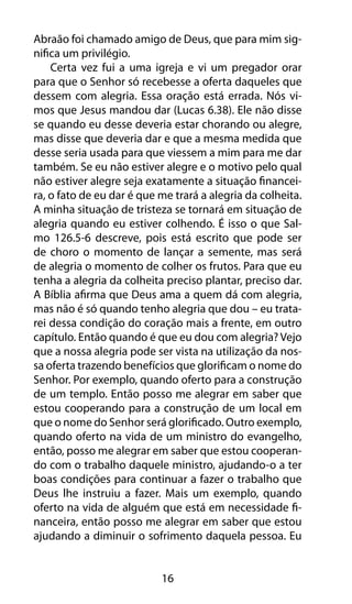 Abraão foi chamado amigo de Deus, que para mim sig-nifica 
um privilégio. 
Certa vez fui a uma igreja e vi um pregador orar 
para que o Senhor só recebesse a oferta daqueles que 
dessem com alegria. Essa oração está errada. Nós vi-mos 
que Jesus mandou dar (Lucas 6.38). Ele não disse 
se quando eu desse deveria estar chorando ou alegre, 
mas disse que deveria dar e que a mesma medida que 
desse seria usada para que viessem a mim para me dar 
também. Se eu não estiver alegre e o motivo pelo qual 
não estiver alegre seja exatamente a situação financei-ra, 
o fato de eu dar é que me trará a alegria da colheita. 
A minha situação de tristeza se tornará em situação de 
alegria quando eu estiver colhendo. É isso o que Sal-mo 
126.5-6 descreve, pois está escrito que pode ser 
de choro o momento de lançar a semente, mas será 
de alegria o momento de colher os frutos. Para que eu 
tenha a alegria da colheita preciso plantar, preciso dar. 
A Bíblia afirma que Deus ama a quem dá com alegria, 
mas não é só quando tenho alegria que dou – eu trata-rei 
dessa condição do coração mais a frente, em outro 
capítulo. Então quando é que eu dou com alegria? Vejo 
que a nossa alegria pode ser vista na utilização da nos-sa 
oferta trazendo benefícios que glorificam o nome do 
Senhor. Por exemplo, quando oferto para a construção 
de um templo. Então posso me alegrar em saber que 
estou cooperando para a construção de um local em 
que o nome do Senhor será glorificado. Outro exemplo, 
quando oferto na vida de um ministro do evangelho, 
então, posso me alegrar em saber que estou cooperan-do 
com o trabalho daquele ministro, ajudando-o a ter 
boas condições para continuar a fazer o trabalho que 
Deus lhe instruiu a fazer. Mais um exemplo, quando 
oferto na vida de alguém que está em necessidade fi-nanceira, 
então posso me alegrar em saber que estou 
ajudando a diminuir o sofrimento daquela pessoa. Eu 
16 
 