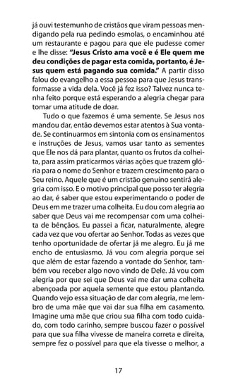 já ouvi testemunho de cristãos que viram pessoas men-digando 
pela rua pedindo esmolas, o encaminhou até 
um restaurante e pagou para que ele pudesse comer 
e lhe disse: “Jesus Cristo ama você e é Ele quem me 
deu condições de pagar esta comida, portanto, é Je-sus 
quem está pagando sua comida.” A partir disso 
falou do evangelho a essa pessoa para que Jesus trans-formasse 
a vida dela. Você já fez isso? Talvez nunca te-nha 
feito porque está esperando a alegria chegar para 
tomar uma atitude de doar. 
Tudo o que fazemos é uma semente. Se Jesus nos 
mandou dar, então devemos estar atentos à Sua vonta-de. 
Se continuarmos em sintonia com os ensinamentos 
e instruções de Jesus, vamos usar tanto as sementes 
que Ele nos dá para plantar, quanto os frutos da colhei-ta, 
para assim praticarmos várias ações que trazem gló-ria 
para o nome do Senhor e trazem crescimento para o 
Seu reino. Aquele que é um cristão genuíno sentirá ale-gria 
com isso. E o motivo principal que posso ter alegria 
ao dar, é saber que estou experimentando o poder de 
Deus em me trazer uma colheita. Eu dou com alegria ao 
saber que Deus vai me recompensar com uma colhei-ta 
de bênçãos. Eu passei a ficar, naturalmente, alegre 
cada vez que vou ofertar ao Senhor. Todas as vezes que 
tenho oportunidade de ofertar já me alegro. Eu já me 
encho de entusiasmo. Já vou com alegria porque sei 
que além de estar fazendo a vontade do Senhor, tam-bém 
vou receber algo novo vindo de Dele. Já vou com 
alegria por que sei que Deus vai me dar uma colheita 
abençoada por aquela semente que estou plantando. 
Quando vejo essa situação de dar com alegria, me lem-bro 
de uma mãe que vai dar sua filha em casamento. 
Imagine uma mãe que criou sua filha com todo cuida-do, 
com todo carinho, sempre buscou fazer o possível 
para que sua filha vivesse de maneira correta e direita, 
sempre fez o possível para que ela tivesse o melhor, a 
17 
 