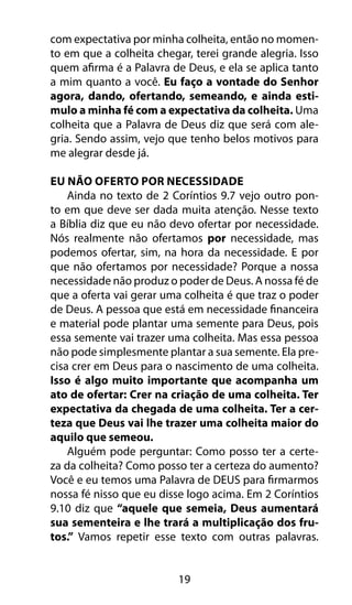 com expectativa por minha colheita, então no momen-to 
em que a colheita chegar, terei grande alegria. Isso 
quem afirma é a Palavra de Deus, e ela se aplica tanto 
a mim quanto a você. Eu faço a vontade do Senhor 
agora, dando, ofertando, semeando, e ainda esti-mulo 
a minha fé com a expectativa da colheita. Uma 
colheita que a Palavra de Deus diz que será com ale-gria. 
Sendo assim, vejo que tenho belos motivos para 
me alegrar desde já. 
Eu Não Oferto Por Necessidade 
Ainda no texto de 2 Coríntios 9.7 vejo outro pon-to 
em que deve ser dada muita atenção. Nesse texto 
a Bíblia diz que eu não devo ofertar por necessidade. 
Nós realmente não ofertamos por necessidade, mas 
podemos ofertar, sim, na hora da necessidade. E por 
que não ofertamos por necessidade? Porque a nossa 
necessidade não produz o poder de Deus. A nossa fé de 
que a oferta vai gerar uma colheita é que traz o poder 
de Deus. A pessoa que está em necessidade financeira 
e material pode plantar uma semente para Deus, pois 
essa semente vai trazer uma colheita. Mas essa pessoa 
não pode simplesmente plantar a sua semente. Ela pre-cisa 
crer em Deus para o nascimento de uma colheita. 
Isso é algo muito importante que acompanha um 
ato de ofertar: Crer na criação de uma colheita. Ter 
expectativa da chegada de uma colheita. Ter a cer-teza 
que Deus vai lhe trazer uma colheita maior do 
19 
aquilo que semeou. 
Alguém pode perguntar: Como posso ter a certe-za 
da colheita? Como posso ter a certeza do aumento? 
Você e eu temos uma Palavra de DEUS para firmarmos 
nossa fé nisso que eu disse logo acima. Em 2 Coríntios 
9.10 diz que “aquele que semeia, Deus aumentará 
sua sementeira e lhe trará a multiplicação dos fru-tos.” 
Vamos repetir esse texto com outras palavras. 
 