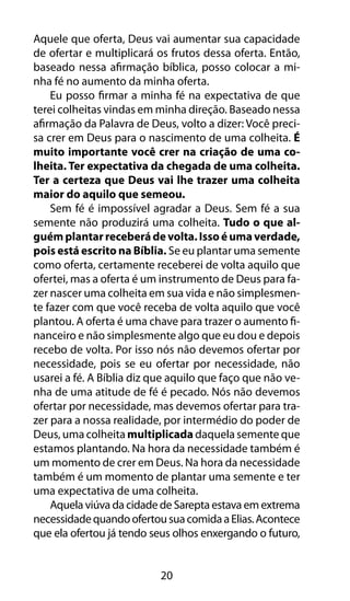 Aquele que oferta, Deus vai aumentar sua capacidade 
de ofertar e multiplicará os frutos dessa oferta. Então, 
baseado nessa afirmação bíblica, posso colocar a mi-nha 
fé no aumento da minha oferta. 
Eu posso firmar a minha fé na expectativa de que 
terei colheitas vindas em minha direção. Baseado nessa 
afirmação da Palavra de Deus, volto a dizer: Você preci-sa 
crer em Deus para o nascimento de uma colheita. É 
muito importante você crer na criação de uma co-lheita. 
Ter expectativa da chegada de uma colheita. 
Ter a certeza que Deus vai lhe trazer uma colheita 
maior do aquilo que semeou. 
Sem fé é impossível agradar a Deus. Sem fé a sua 
semente não produzirá uma colheita. Tudo o que al-guém 
plantar receberá de volta. Isso é uma verdade, 
pois está escrito na Bíblia. Se eu plantar uma semente 
como oferta, certamente receberei de volta aquilo que 
ofertei, mas a oferta é um instrumento de Deus para fa-zer 
nascer uma colheita em sua vida e não simplesmen-te 
fazer com que você receba de volta aquilo que você 
plantou. A oferta é uma chave para trazer o aumento fi-nanceiro 
e não simplesmente algo que eu dou e depois 
recebo de volta. Por isso nós não devemos ofertar por 
necessidade, pois se eu ofertar por necessidade, não 
usarei a fé. A Bíblia diz que aquilo que faço que não ve-nha 
de uma atitude de fé é pecado. Nós não devemos 
ofertar por necessidade, mas devemos ofertar para tra-zer 
para a nossa realidade, por intermédio do poder de 
Deus, uma colheita multiplicada daquela semente que 
estamos plantando. Na hora da necessidade também é 
um momento de crer em Deus. Na hora da necessidade 
também é um momento de plantar uma semente e ter 
uma expectativa de uma colheita. 
Aquela viúva da cidade de Sarepta estava em extrema 
necessidade quando ofertou sua comida a Elias. Acontece 
que ela ofertou já tendo seus olhos enxergando o futuro, 
20 
 
