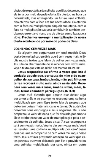 cheios de expectativa da colheita que Elias descreveu que 
ela teria por meio daquela oferta. Ela ofertou na hora da 
necessidade, mas enxergando um futuro, uma colheita. 
Não ofertou com o foco em sua necessidade. Ela ofertou 
com o foco na multiplicação daquela sua oferta, com o 
foco na multiplicação daquela comida. Nós também pre-cisamos 
enxergar o nosso ato de ofertar como fez aquela 
viúva. Precisamos enxergar a multiplicação da nossa 
oferta acontecendo por meio do poder de Deus. 
Colhendo Cem Vezes Mais 
Se alguém me perguntasse em qual medida Deus 
gosta de multiplicar, eu diria que é cem vezes mais. A Bí-blia 
mostra textos que falam de colher cem vezes mais. 
Jesus falou abertamente de se receber cem vezes mais. 
Veja o texto que está na Bíblia em Marcos 10.29-30: 
Jesus respondeu: Eu afirmo a vocês que isto é 
verdade: aquele que, por causa de mim e do evan-gelho, 
deixar casa, irmãos, irmãs, mãe, pai, filhos ou 
terras receberá muito mais, ainda nesta vida. Rece-berá 
cem vezes mais casas, irmãos, irmãs, mães, fi-lhos, 
terras e também perseguições. (NTLH) 
Jesus está dizendo que aquele que deixar algo 
por amor a Ele e ao evangelho receberá uma colheita 
multiplicada por cem. Esse texto fala de pessoas que 
deixaram coisas materiais, casas e terras. Os apóstolos 
deixaram seus empregos e seus negócios. Deus não 
desprezou o valor de nada que foi deixado por amor a 
Ele e estabeleceu um valor de multiplicação para o re-cebimento 
da colheita. Jesus disse: “A sua recompensa 
será cem vezes maior. Vou te dar cem vezes mais. Você 
vai receber uma colheita multiplicada por cem.” Jesus 
quis dar uma recompensa de cem vezes mais aqui nesse 
texto. Jesus estava prestando atenção ao valor que es-tas 
pessoas estavam deixando por Ele e providenciou 
uma colheita multiplicada por cem. Ainda em outro 
21 
 