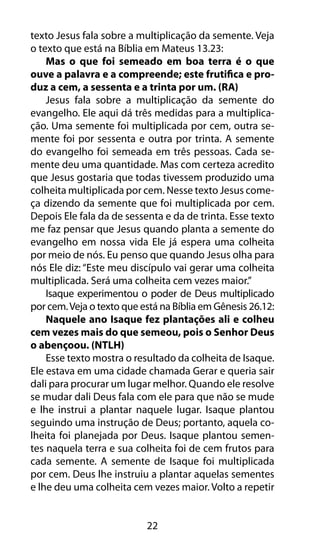 texto Jesus fala sobre a multiplicação da semente. Veja 
o texto que está na Bíblia em Mateus 13.23: 
Mas o que foi semeado em boa terra é o que 
ouve a palavra e a compreende; este frutifica e pro-duz 
a cem, a sessenta e a trinta por um. (RA) 
Jesus fala sobre a multiplicação da semente do 
evangelho. Ele aqui dá três medidas para a multiplica-ção. 
Uma semente foi multiplicada por cem, outra se-mente 
foi por sessenta e outra por trinta. A semente 
do evangelho foi semeada em três pessoas. Cada se-mente 
deu uma quantidade. Mas com certeza acredito 
que Jesus gostaria que todas tivessem produzido uma 
colheita multiplicada por cem. Nesse texto Jesus come-ça 
dizendo da semente que foi multiplicada por cem. 
Depois Ele fala da de sessenta e da de trinta. Esse texto 
me faz pensar que Jesus quando planta a semente do 
evangelho em nossa vida Ele já espera uma colheita 
por meio de nós. Eu penso que quando Jesus olha para 
nós Ele diz: “Este meu discípulo vai gerar uma colheita 
multiplicada. Será uma colheita cem vezes maior.” 
Isaque experimentou o poder de Deus multiplicado 
por cem. Veja o texto que está na Bíblia em Gênesis 26.12: 
Naquele ano Isaque fez plantações ali e colheu 
cem vezes mais do que semeou, pois o Senhor Deus 
o abençoou. (NTLH) 
Esse texto mostra o resultado da colheita de Isaque. 
Ele estava em uma cidade chamada Gerar e queria sair 
dali para procurar um lugar melhor. Quando ele resolve 
se mudar dali Deus fala com ele para que não se mude 
e lhe instrui a plantar naquele lugar. Isaque plantou 
seguindo uma instrução de Deus; portanto, aquela co-lheita 
foi planejada por Deus. Isaque plantou semen-tes 
naquela terra e sua colheita foi de cem frutos para 
cada semente. A semente de Isaque foi multiplicada 
por cem. Deus lhe instruiu a plantar aquelas sementes 
e lhe deu uma colheita cem vezes maior. Volto a repetir 
22 
 