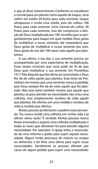 o que já disse anteriormente: Conforme os estudiosos 
o normal para um plantio como aquele de Isaque, seria 
colher em média 30 frutos para cada semente. Isaque 
ultrapassou e muito essa média, pois ele colheu 100 
frutos para cada semente. Seria normal ele colher 30 
frutos para cada semente, mas ele comprovou a bên-ção 
de Deus multiplicada por 100. Acredito que se per-guntássemos 
para Isaque em qual medida Deus gosta 
de multiplicar a nossa semente, ele responderia que 
Deus gosta de multiplicar a nossa semente por cem. 
Deus gosta de nos dar 100 vezes mais aquilo que plan-tamos. 
A sua oferta, o seu dar, a sua semente precisa ser 
acompanhada por uma expectativa de multiplicação. 
Esses textos mostram que você pode ter fé de que 
Deus quer multiplicar a sua semente. Em Provérbios 
19.17 fala daquele que faz oferta ao necessitado e Deus 
lhe dá de volta aquilo que plantou. Esse texto de Pro-vérbios 
me mostra que uma semente nunca é perdida, 
pois Deus sempre lhe dá de volta aquilo que foi plan-tado. 
Mas esse texto também mostra que aquele que 
plantou só para atender ao necessitado não criou uma 
colheita, mas simplesmente recebeu de volta aquilo 
que plantou. Ele ofertou em uma medida e recebeu de 
volta a medida que ofertou. 
Muitas pessoas já ofertaram e podem estar pensan-do: 
“Eu nunca recebi uma colheita em minha vida e já 
ofertei várias vezes.” É verdade. Muitas pessoas nunca 
foram ensinadas a esperar uma colheita multiplicada e 
todas as vezes que ofertaram foi para atender alguma 
necessidade. Por exemplo: A igreja tinha a necessida-de 
de uma reforma e pediu para suprir aquela neces-sidade. 
Algum irmão precisava de móveis ou roupas 
ou alimentos e foi feito uma oferta para suprir essas 
necessidades. Geralmente as pessoas ofertam por 
causa de algum pedido para suprir uma necessidade. 
23 
 