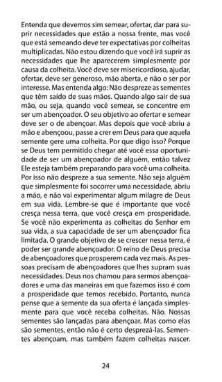 Entenda que devemos sim semear, ofertar, dar para su-prir 
necessidades que estão a nossa frente, mas você 
que está semeando deve ter expectativas por colheitas 
multiplicadas. Não estou dizendo que você irá suprir as 
necessidades que lhe aparecerem simplesmente por 
causa da colheita. Você deve ser misericordioso, ajudar, 
ofertar, deve ser generoso, mão aberta, e não o ser por 
interesse. Mas entenda algo: Não despreze as sementes 
que têm saído de suas mãos. Quando algo sair de sua 
mão, ou seja, quando você semear, se concentre em 
ser um abençoador. O seu objetivo ao ofertar e semear 
deve ser o de abençoar. Mas depois que você abriu a 
mão e abençoou, passe a crer em Deus para que aquela 
semente gere uma colheita. Por que digo isso? Porque 
se Deus tem permitido chegar até você essa oportuni-dade 
de ser um abençoador de alguém, então talvez 
Ele esteja também preparando para você uma colheita. 
Por isso não despreze a sua semente. Não seja alguém 
que simplesmente foi socorrer uma necessidade, abriu 
a mão, e não vai experimentar algum milagre de Deus 
em sua vida. Lembre-se que é importante que você 
cresça nessa terra, que você cresça em prosperidade. 
Se você não experimenta as colheitas do Senhor em 
sua vida, a sua capacidade de ser um abençoador fica 
limitada. O grande objetivo de se crescer nessa terra, é 
poder ser grande abençoador. O reino de Deus precisa 
de abençoadores que prosperem cada vez mais. As pes-soas 
precisam de abençoadores que lhes supram suas 
necessidades. Deus nos chamou para sermos abençoa-dores 
e uma das maneiras em que fazemos isso é com 
a prosperidade que temos recebido. Portanto, nunca 
pense que a semente da sua oferta é lançada simples-mente 
para que você receba colheitas. Não. Nossas 
sementes são lançadas para abençoar. Mas como elas 
são sementes, então não é certo desprezá-las. Semen-tes 
abençoam, mas também fazem colheitas nascer. 
24 
 