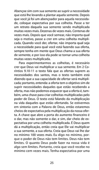 Abençoe sim com sua semente ao suprir a necessidade 
que está lhe levando a plantar aquela semente. Depois 
que você já foi um abençoador para aquela necessida-de, 
coloque expectativa por sua colheita. Passe a ter 
um retrato daquela sua semente sendo multiplicada 
muitas vezes mais. Dezenas de vezes mais. Centenas de 
vezes mais. Depois que você semear, não importa qual 
seja o motivo, passe a crer em uma colheita multipli-cada. 
Quando você der, ofertar, não importa qual seja 
a necessidade para qual você está fazendo sua oferta, 
sempre tenha em mente que Deus chama a sua oferta 
de semente, e por isso ela pode se tornar uma colheita 
muitas vezes multiplicada. 
Para experimentarmos as colheitas, é necessário 
crer que Deus vai multiplicar a sua semente. Em 2 Co-ríntios 
9.10-11 o texto fala que as ofertas suprem as 
necessidades dos santos, mas o texto também está 
dizendo que a sua capacidade de ofertar será multipli-cada; 
portanto, entenda: a oferta tem o objetivo sim de 
suprir necessidades daqueles que estão recebendo a 
oferta, mas não podemos esquecer que a oferta é, tam-bém, 
uma chave para criar colheitas multiplicadas pelo 
poder de Deus. O texto está falando da multiplicação 
na vida daqueles que estão ofertando. Se estivermos 
em sintonia com a Palavra de Deus, então estaremos 
cheios de expectativa pela multiplicação da nossa ofer-ta. 
A chave que abre a porta do aumento financeiro é 
o dar, mas não somente o dar, e sim, dar cheio de ex-pectativa 
por uma colheita multiplicada. É Deus quem 
dá a multiplicação, então creia que Ele vai multiplicar 
a sua semente, a sua oferta. Creia que Deus vai lhe dar 
no mínimo 100 vezes mais. Eu digo no mínimo, por-que 
o poder de Deus não tem limites. Deus não tem 
limites. O quanto Deus pode fazer na nossa vida é 
algo sem limites. Portanto, creia que você recebe no 
mínimo cem vezes mais. Tenha expectativa por uma 
25 
 