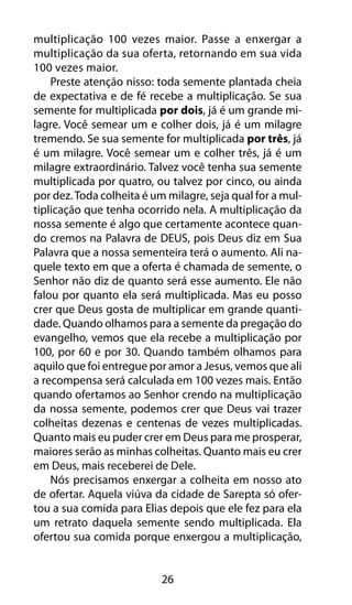 multiplicação 100 vezes maior. Passe a enxergar a 
multiplicação da sua oferta, retornando em sua vida 
100 vezes maior. 
Preste atenção nisso: toda semente plantada cheia 
de expectativa e de fé recebe a multiplicação. Se sua 
semente for multiplicada por dois, já é um grande mi-lagre. 
Você semear um e colher dois, já é um milagre 
tremendo. Se sua semente for multiplicada por três, já 
é um milagre. Você semear um e colher três, já é um 
milagre extraordinário. Talvez você tenha sua semente 
multiplicada por quatro, ou talvez por cinco, ou ainda 
por dez. Toda colheita é um milagre, seja qual for a mul-tiplicação 
que tenha ocorrido nela. A multiplicação da 
nossa semente é algo que certamente acontece quan-do 
cremos na Palavra de DEUS, pois Deus diz em Sua 
Palavra que a nossa sementeira terá o aumento. Ali na-quele 
texto em que a oferta é chamada de semente, o 
Senhor não diz de quanto será esse aumento. Ele não 
falou por quanto ela será multiplicada. Mas eu posso 
crer que Deus gosta de multiplicar em grande quanti-dade. 
Quando olhamos para a semente da pregação do 
evangelho, vemos que ela recebe a multiplicação por 
100, por 60 e por 30. Quando também olhamos para 
aquilo que foi entregue por amor a Jesus, vemos que ali 
a recompensa será calculada em 100 vezes mais. Então 
quando ofertamos ao Senhor crendo na multiplicação 
da nossa semente, podemos crer que Deus vai trazer 
colheitas dezenas e centenas de vezes multiplicadas. 
Quanto mais eu puder crer em Deus para me prosperar, 
maiores serão as minhas colheitas. Quanto mais eu crer 
em Deus, mais receberei de Dele. 
Nós precisamos enxergar a colheita em nosso ato 
de ofertar. Aquela viúva da cidade de Sarepta só ofer-tou 
a sua comida para Elias depois que ele fez para ela 
um retrato daquela semente sendo multiplicada. Ela 
ofertou sua comida porque enxergou a multiplicação, 
26 
 
