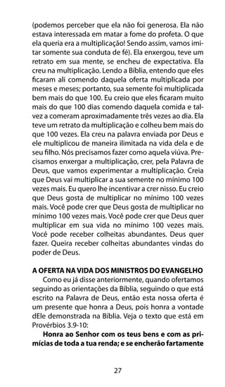 (podemos perceber que ela não foi generosa. Ela não 
estava interessada em matar a fome do profeta. O que 
ela queria era a multiplicação! Sendo assim, vamos imi-tar 
somente sua conduta de fé). Ela enxergou, teve um 
retrato em sua mente, se encheu de expectativa. Ela 
creu na multiplicação. Lendo a Bíblia, entendo que eles 
ficaram ali comendo daquela oferta multiplicada por 
meses e meses; portanto, sua semente foi multiplicada 
bem mais do que 100. Eu creio que eles ficaram muito 
mais do que 100 dias comendo daquela comida e tal-vez 
a comeram aproximadamente três vezes ao dia. Ela 
teve um retrato da multiplicação e colheu bem mais do 
que 100 vezes. Ela creu na palavra enviada por Deus e 
ele multiplicou de maneira ilimitada na vida dela e de 
seu filho. Nós precisamos fazer como aquela viúva. Pre-cisamos 
enxergar a multiplicação, crer, pela Palavra de 
Deus, que vamos experimentar a multiplicação. Creia 
que Deus vai multiplicar a sua semente no mínimo 100 
vezes mais. Eu quero lhe incentivar a crer nisso. Eu creio 
que Deus gosta de multiplicar no mínimo 100 vezes 
mais. Você pode crer que Deus gosta de multiplicar no 
mínimo 100 vezes mais. Você pode crer que Deus quer 
multiplicar em sua vida no mínimo 100 vezes mais. 
Você pode receber colheitas abundantes. Deus quer 
fazer. Queira receber colheitas abundantes vindas do 
poder de Deus. 
A Oferta Na Vida Dos Ministros Do Evangelho 
Como eu já disse anteriormente, quando ofertamos 
seguindo as orientações da Bíblia, seguindo o que está 
escrito na Palavra de Deus, então esta nossa oferta é 
um presente que honra a Deus, pois honra a vontade 
dEle demonstrada na Bíblia. Veja o texto que está em 
Provérbios 3.9-10: 
Honra ao Senhor com os teus bens e com as pri-mícias 
de toda a tua renda; e se encherão fartamente 
27 
 