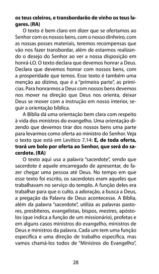 os teus celeiros, e transbordarão de vinho os teus la-gares. 
28 
(RA) 
O texto é bem claro em dizer que se ofertamos ao 
Senhor com os nossos bens, com o nosso dinheiro, com 
as nossas posses materiais, teremos recompensas que 
vão nos fazer transbordar, além de estarmos realizan-do 
o desejo do Senhor ao ver a nossa disposição em 
honrá-LO. O texto declara que devemos honrar a Deus. 
Declara que devemos honrar com nossos bens, com 
a prosperidade que temos. Esse texto é também uma 
menção ao dízimo, que é a “primeira parte”, as primí-cias. 
Para honrarmos a Deus com nossos bens devemos 
nos mover na direção que Deus nos orienta, deixar 
Deus se mover com a instrução em nosso interior, se-guir 
a orientação bíblica. 
A Bíblia dá uma orientação bem clara com respeito 
à vida dos ministros do evangelho. Uma orientação di-zendo 
que devemos tirar dos nossos bens uma parte 
para levarmos como oferta ao ministro do Senhor. Veja 
o texto que está em Levítico 7.14: E, de toda oferta, 
trará um bolo por oferta ao Senhor, que será do sa-cerdote. 
(RA) 
O texto aqui usa a palavra “sacerdote”, sendo que 
sacerdote é aquele encarregado de apresentar, de fa-zer 
chegar uma pessoa até Deus. No tempo em que 
esse texto foi escrito, os sacerdotes eram aqueles que 
trabalhavam no serviço do templo. A função deles era 
trabalhar para que o culto, a adoração, a busca a Deus, 
a pregação da Palavra de Deus acontecesse. A Bíblia, 
além da palavra “sacerdote”, utiliza as palavras pasto-res, 
presbíteros, evangelistas, bispos, mestres, apósto-los 
(que indica a função de um missionário), profetas e 
em alguns casos ministros do evangelho, ministros de 
Deus e ministros da palavra. Cada um tem uma função 
específica e uma direção de trabalho específica, mas 
vamos chamá-los todos de “Ministros do Evangelho”, 
 