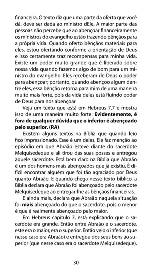 financeira. O texto diz que uma parte da oferta que você 
dá, deve ser dada ao ministro dEle. A maior parte das 
pessoas não percebe que ao abençoar financeiramente 
os ministros do evangelho estão trazendo bênçãos para 
a própria vida. Quando oferto bênçãos materiais para 
eles, estou ofertando conforme a orientação de Deus 
e isso certamente traz recompensas para minha vida. 
Existe um poder muito grande que é liberado sobre 
nossa vida quando fazemos algo de bom para um mi-nistro 
do evangelho. Eles receberam de Deus o poder 
para abençoar; portanto, quando abençoo algum den-tre 
eles, essa bênção retorna para mim de uma maneira 
muito mais forte, pois da vida deles está fluindo poder 
de Deus para nos abençoar. 
Veja um texto que está em Hebreus 7.7 e mostra 
isso de uma maneira muito forte: Evidentemente, é 
fora de qualquer dúvida que o inferior é abençoado 
pelo superior. (RA) 
Existem alguns textos na Bíblia que quando leio 
fico impressionado. Esse é um deles. Ele faz menção ao 
episódio em que Abraão esteve diante do sacerdote 
Melquisedeque e ali tirou das suas posses e entregou 
àquele sacerdote. Está bem claro na Bíblia que Abraão 
é um dos homens mais abençoados que já existiu. É di-fícil 
encontrar alguém que foi tão agraciado por Deus 
quanto Abraão. E quando chega nesse texto bíblico, a 
Bíblia declara que Abraão foi abençoado pelo sacerdote 
Melquisedeque ao entregar-lhe as bênçãos financeiras. 
E ainda mais, declara que Abraão naquela situação 
foi mais abençoado do que o sacerdote, pois o menor 
é que é realmente abençoado pelo maior. 
Em Hebreus capítulo 7, está explicando que o sa-cerdote 
era grande. Então entre Abraão e o sacerdote, 
este era o maior, era o superior. Então veio o inferior (que 
nesse caso era Abraão) e entregou dos seus bens ao su-perior 
(que nesse caso era o sacerdote Melquisedeque). 
30 
 
