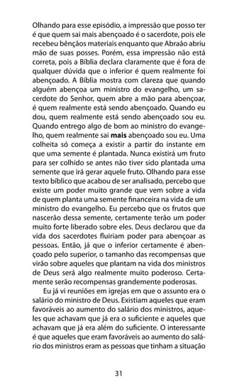 Olhando para esse episódio, a impressão que posso ter 
é que quem sai mais abençoado é o sacerdote, pois ele 
recebeu bênçãos materiais enquanto que Abraão abriu 
mão de suas posses. Porém, essa impressão não está 
correta, pois a Bíblia declara claramente que é fora de 
qualquer dúvida que o inferior é quem realmente foi 
abençoado. A Bíblia mostra com clareza que quando 
alguém abençoa um ministro do evangelho, um sa-cerdote 
do Senhor, quem abre a mão para abençoar, 
é quem realmente está sendo abençoado. Quando eu 
dou, quem realmente está sendo abençoado sou eu. 
Quando entrego algo de bom ao ministro do evange-lho, 
quem realmente sai mais abençoado sou eu. Uma 
colheita só começa a existir a partir do instante em 
que uma semente é plantada. Nunca existirá um fruto 
para ser colhido se antes não tiver sido plantada uma 
semente que irá gerar aquele fruto. Olhando para esse 
texto bíblico que acabou de ser analisado, percebo que 
existe um poder muito grande que vem sobre a vida 
de quem planta uma semente financeira na vida de um 
ministro do evangelho. Eu percebo que os frutos que 
nascerão dessa semente, certamente terão um poder 
muito forte liberado sobre eles. Deus declarou que da 
vida dos sacerdotes fluiriam poder para abençoar as 
pessoas. Então, já que o inferior certamente é aben-çoado 
pelo superior, o tamanho das recompensas que 
virão sobre aqueles que plantam na vida dos ministros 
de Deus será algo realmente muito poderoso. Certa-mente 
serão recompensas grandemente poderosas. 
Eu já vi reuniões em igrejas em que o assunto era o 
salário do ministro de Deus. Existiam aqueles que eram 
favoráveis ao aumento do salário dos ministros, aque-les 
que achavam que já era o suficiente e aqueles que 
achavam que já era além do suficiente. O interessante 
é que aqueles que eram favoráveis ao aumento do salá-rio 
dos ministros eram as pessoas que tinham a situação 
31 
 