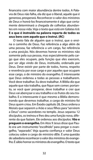 financeira com maior abundância dentre todos. A Pala-vra 
de Deus não falha, ela diz que o liberal, aquele que é 
generoso, prosperará. Reconhecer o valor dos ministros 
de Deus e honrá-los financeiramente é algo que certa-mente 
determinará a chegada de colheitas abundan-tes 
em nossa vida. Veja o texto que está em Gálatas 6.6: 
E o que é instruído na palavra reparta de todos os 
seus bens com aquele que o instrui. (RC) 
O texto fala de alguém que o instrui, que o ensi-na 
o caminho de Deus. Faz referência a algo além de 
uma pessoa, faz referência a um cargo, faz referência 
a uma posição. Nós devemos honrar os ministros não 
somente pela sua pessoa, mas especialmente pelo car-go 
que eles ocupam, pela função que eles exercem, 
por ser algo vindo de Deus, instituído, ordenado por 
Deus. Deve existir por parte de todos, honra, respeito 
e reverência por esse cargo e por aqueles que ocupam 
esse cargo, o de ministro do evangelho. É interessante 
que Deus ordenou a todas as pessoas a trabalharem. 
Você deve trabalhar. Eu devo trabalhar. A Bíblia diz que 
aquele que não trabalha, que fique sem comer; portan-to, 
se você quer prosperar, deve trabalhar e crer que 
Deus vai abençoar o seu trabalho e os frutos do seu tra-balho. 
E o interessante é que mesmo a Bíblia demons-trando 
que devemos trabalhar, o cargo de ministro foi 
Deus quem criou. Em Êxodo capítulo 28, Deus ordena a 
Moisés que separem a Arão e seus filhos para “servirem 
a Deus” como sacerdotes no templo. Jesus separou 12 
discípulos, os treinou e lhes deu uma função nova, dife-rente 
da que faziam. Ele ordenou aos discípulos: Vão e 
preguem o evangelho. Em Atos 9 Jesus disse que Pau-lo 
era um instrumento “escolhido” para pregar o evan-gelho, 
“separado”. Veja quanta confiança e valor Deus 
colocou sobre o cargo de ministro dEle. É uma questão 
de sabedoria reconhecer o valor dos ministros do evange-lho. 
É sábio honrar os ministros do evangelho. O texto que 
32 
 