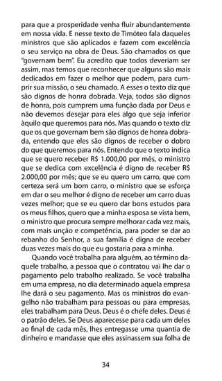 para que a prosperidade venha fluir abundantemente 
em nossa vida. E nesse texto de Timóteo fala daqueles 
ministros que são aplicados e fazem com excelência 
o seu serviço na obra de Deus. São chamados os que 
“governam bem”. Eu acredito que todos deveriam ser 
assim, mas temos que reconhecer que alguns são mais 
dedicados em fazer o melhor que podem, para cum-prir 
sua missão, o seu chamado. A esses o texto diz que 
são dignos de honra dobrada. Veja, todos são dignos 
de honra, pois cumprem uma função dada por Deus e 
não devemos desejar para eles algo que seja inferior 
àquilo que queremos para nós. Mas quando o texto diz 
que os que governam bem são dignos de honra dobra-da, 
entendo que eles são dignos de receber o dobro 
do que queremos para nós. Entendo que o texto indica 
que se quero receber R$ 1.000,00 por mês, o ministro 
que se dedica com excelência é digno de receber R$ 
2.000,00 por mês; que se eu quero um carro, que com 
certeza será um bom carro, o ministro que se esforça 
em dar o seu melhor é digno de receber um carro duas 
vezes melhor; que se eu quero dar bons estudos para 
os meus filhos, quero que a minha esposa se vista bem, 
o ministro que procura sempre melhorar cada vez mais, 
com mais unção e competência, para poder se dar ao 
rebanho do Senhor, a sua família é digna de receber 
duas vezes mais do que eu gostaria para a minha. 
Quando você trabalha para alguém, ao término da-quele 
trabalho, a pessoa que o contratou vai lhe dar o 
pagamento pelo trabalho realizado. Se você trabalha 
em uma empresa, no dia determinado aquela empresa 
lhe dará o seu pagamento. Mas os ministros do evan-gelho 
não trabalham para pessoas ou para empresas, 
eles trabalham para Deus. Deus é o chefe deles. Deus é 
o patrão deles. Se Deus aparecesse para cada um deles 
ao final de cada mês, lhes entregasse uma quantia de 
dinheiro e mandasse que eles assinassem sua folha de 
34 
 