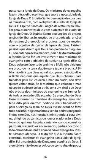 pastorear a Igreja de Deus. Os ministros do evangelho 
fazem o trabalho espiritual que supre a necessidade da 
Igreja de Deus. O Espírito Santo deu unção de cura para 
os ministros dEle, com o objetivo de cuidar da Igreja de 
Deus. O Espírito Santo deu unção de restauração fami-liar 
para os ministros dEle, com o objetivo de cuidar da 
Igreja de Deus. O Espírito Santo deu unções de ensino, 
unções de libertação, unções de prosperidade, unções 
de restauração emocional e outros tipos de unções, 
com o objetivo de cuidar da Igreja de Deus. Existem 
pessoas que dizem que Deus não precisa de ninguém. 
Eu não entendo dessa maneira, pois o texto mostra que 
o Espírito Santo fez um investimento nos ministros do 
evangelho com o objetivo de cuidar da Igreja dEle. Se 
Deus quisesse fazer tudo sozinho a Bíblia não diria que 
ele procurou na terra alguém para tapar a brecha. A Bí-blia 
não diria que Deus nos alistou para o exército dEle. 
A Bíblia não diria que aquele que Deus chamou para 
trabalhar para Ele, colocou a mão no arado, não deve 
querer voltar atrás. Se o ministro que colocou a mão 
no arado pudesse voltar atrás, seria um sinal que Deus 
não precisa dos ministros do evangelho e o Senhor fa-ria 
toda a vontade dEle sozinho. Se a escolha de Deus 
fosse dispensar os ministros do evangelho, Jesus não 
teria dito para orarmos pedindo mais trabalhadores 
para o serviço da seara. Se Deus tivesse decidido fazer 
tudo sozinho, hoje estaríamos vendo pedras pregando 
lindos sermões, nos hospitais ministrando a cura divi-na, 
dirigindo os cânticos de louvor e adoração a Deus, 
tocando guitarra, bateria, cantando, dando conselhos 
pastorais, visitando os encarcerados, pedras por todo o 
lado clamando a Deus e anunciando o evangelho. Pres-te 
bastante atenção. O texto diz que o Espírito Santo 
constituiu ministros do evangelho para cuidar da Igreja 
dEle. Foi uma decisão de Deus, uma escolha de Deus. É 
algo sério e não deve ser colocado como algo de pouca 
36 
 