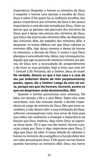 importância. Respeitar e honrar os ministros de Deus 
é respeitar e honrar uma decisão e escolha de Deus. 
Deus é sábio. É Ele quem faz as melhores escolhas. Dar 
pouca importância aos ministros de Deus é dar pouca 
importância a uma decisão tomada por Deus. Dizer ou 
pensar que as pessoas não precisam dos ministros de 
Deus, que a Igreja não precisa dos ministros de Deus, 
que Deus não precisa dos ministros dEle, da disposição 
dos ministros dEle, do trabalho dos ministros dEle, é 
desprezar os textos bíblicos em que Deus valoriza os 
ministros dEle. Agir dessa maneira é deixar de honrar 
os interesses, a decisão de Deus. Ir contra o que Deus 
planejou é uma atitude tola, idiota, traz consequências. 
Aquele que age ou pensa de maneira contrária aos pla-nos 
de Deus tem a necessidade do arrependimento 
e de rever as suas posições. Veja o texto que está em 
1 Samuel 2.30: Portanto, diz o Senhor, Deus de Israel: 
Na verdade, dissera eu que a tua casa e a casa de 
teu pai andariam diante de mim perpetuamente; 
porém, agora, diz o Senhor: Longe de mim tal coi-sa, 
porque aos que me honram, honrarei, porém os 
que me desprezam serão desmerecidos. (RA) 
Quando o Senhor pronunciou essa sentença, Ele 
falou em direção a Eli e a seus filhos. Todos eles eram 
sacerdotes, mas não estavam dando a devida impor-tância 
ao cargo de ministro de Deus. Eles que eram sa-cerdotes, 
e não deram valor a essa instituição de Deus, 
sofreram consequências ruins. Isso serve de lição para 
que todos nós venhamos a enxergar a importância da 
função que Deus instituiu. Veja como Deus se expres-sa 
nesse texto. “EU é que vou dar honra”. Honrar a po-sição 
criada por Deus é algo importante para Deus. É 
algo que Deus dá valor. A nossa atitude de valorizar e 
honrar os ministros do evangelho e a função deles tem 
um valor pessoal para Deus. É Ele quem vai nos honrar 
quando honramos os ministros dEle. Deus nos honra 
37 
 