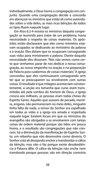 individualmente, e Deus honra a congregação em con-junto. 
Quando uma congregação decide e concorda 
em abençoar os ministros que estão ali como autorida-des 
sobre a vida deles, as mais ricas bênçãos de todos 
os tipos fluem naquele lugar. 
Em Atos 6.2-4 mostra os ministros daquela congre-gação 
se reunindo para tratar de um problema, havia 
necessidade a respeito de coisas materiais. Os após-tolos 
então declararam que eles como ministros esta-vam 
ocupados se dedicando ao ministério da palavra 
e à oração. Eles diziam que se ocupavam consagrando 
suas vidas para ministrarem a palavra. Diante daquela 
necessidade eles disseram: “Nós não vemos como cer-to 
que venhamos parar de nos dedicar a nossa consa-gração, 
ao nosso empenho na oração e na preparação 
da Palavra para cuidarmos de coisas materiais.” A igreja 
concordou que eles continuassem consagrando sem 
ter que se preocuparem ou envolverem com outras 
coisas. O resultado é que milagres aconteciam constan-temente, 
a unção era tamanha que curas eram trans-mitidas 
até pela sombra do homem de Deus, a igreja 
crescia aos milhares, as pessoas eram todas cheias do 
Espírito Santo. Aqueles que usavam de pecado, menti-ra, 
engano, não permaneciam no meio deles, ninguém 
tinha falta de nada, o temor do Senhor era espalhado 
em todas as vidas e a igreja era amada e respeitada 
naquele lugar. Existem locais em que os ministros do 
evangelho são obrigados a se envolverem com tantas 
coisas de ordem material porque são tidos em pouca 
honra, e o resultado são congregações que não cres-cem, 
há a diminuição da manifestação do Espírito San-to, 
um rebanho que não desenvolve como deveria. O 
Senhor está ali desejando encher e transbordar o cálice 
da bênção, mas não o faz porque existe desobediên-cia 
à Palavra dEle. O cálice da bênção não enche nem 
transborda porque pessoas vão em direção contrária 
38 
 
