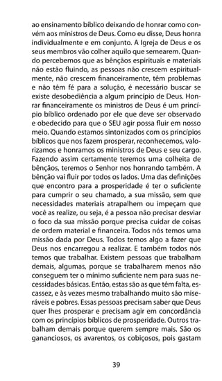 ao ensinamento bíblico deixando de honrar como con-vém 
aos ministros de Deus. Como eu disse, Deus honra 
individualmente e em conjunto. A Igreja de Deus e os 
seus membros vão colher aquilo que semearem. Quan-do 
percebemos que as bênçãos espirituais e materiais 
não estão fluindo, as pessoas não crescem espiritual-mente, 
não crescem financeiramente, têm problemas 
e não têm fé para a solução, é necessário buscar se 
existe desobediência a algum princípio de Deus. Hon-rar 
financeiramente os ministros de Deus é um princí-pio 
bíblico ordenado por ele que deve ser observado 
e obedecido para que o SEU agir possa fluir em nosso 
meio. Quando estamos sintonizados com os princípios 
bíblicos que nos fazem prosperar, reconhecemos, valo-rizamos 
e honramos os ministros de Deus e seu cargo. 
Fazendo assim certamente teremos uma colheita de 
bênçãos, teremos o Senhor nos honrando também. A 
bênção vai fluir por todos os lados. Uma das definições 
que encontro para a prosperidade é ter o suficiente 
para cumprir o seu chamado, a sua missão, sem que 
necessidades materiais atrapalhem ou impeçam que 
você as realize, ou seja, é a pessoa não precisar desviar 
o foco da sua missão porque precisa cuidar de coisas 
de ordem material e financeira. Todos nós temos uma 
missão dada por Deus. Todos temos algo a fazer que 
Deus nos encarregou a realizar. E também todos nós 
temos que trabalhar. Existem pessoas que trabalham 
demais, algumas, porque se trabalharem menos não 
conseguem ter o mínimo suficiente nem para suas ne-cessidades 
básicas. Então, estas são as que têm falta, es-cassez, 
e às vezes mesmo trabalhando muito são mise-ráveis 
e pobres. Essas pessoas precisam saber que Deus 
quer lhes prosperar e precisam agir em concordância 
com os princípios bíblicos de prosperidade. Outros tra-balham 
demais porque querem sempre mais. São os 
gananciosos, os avarentos, os cobiçosos, pois gastam 
39 
 