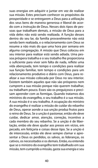 suas energias em adquirir e juntar em vez de realizar 
sua missão. Estes precisam conhecer os propósitos da 
prosperidade e se entregarem a Deus para a utilização 
dos seus bens de maneira generosa e liberal de acor-do 
com a instrução de Deus. Nesses dois tipos de pes-soas 
que trabalham demais, a missão de Deus para a 
vida deles não está sendo realizada. A função desses 
dentro do seu lar, da família provavelmente não está 
sendo bem realizada, e o relacionamento com Deus se 
resume a não mais do que uma hora por semana em 
alguma congregação. A missão que Deus colocou em 
seu interior para realizar está sendo adiada. Uma pes-soa 
próspera trabalha e o seu trabalho lhe proporciona 
o suficiente para viver sem falta de nada, reflete uma 
vida abençoada, tem tempo e condições para realizar 
sua função familiar, tem tempo e condições para um 
relacionamento produtivo e diário com Deus, para re-alizar 
a sua missão colocada por Deus no seu interior. 
Existem também aqueles que não são prósperos nem 
cumprem a sua missão porque não querem trabalhar, 
ou trabalham pouco. Esses são os preguiçosos e preci-sam 
aprender com as formigas. Quando tratamos dos 
ministros do evangelho, o seu trabalho é a sua missão. 
A sua missão é o seu trabalho. A ocupação do ministro 
do evangelho é realizar a missão de cuidar do rebanho 
de Deus, operar aonde a sua unção produz frutos para 
o reino de Deus. Se a unção é pastorear, então ele deve 
cuidar, dedicar amor, atenção, correção, incentivo a 
cada membro do seu rebanho. Se a unção é de liber-tação, 
então ele deve ajudar aos presos em vícios, em 
pecado, em feitiçaria e coisas desse tipo. Se a unção é 
de intercessão, então ele deve sempre clamar e apre-sentar 
a Deus os perdidos, os salvos, as lideranças, os 
cativos, os necessitados e os demais. Então, eu entendo 
que se o ministro do evangelho tem trabalhado em sua 
missão, tem cumprido a missão, gasta sua energia e seu 
40 
 