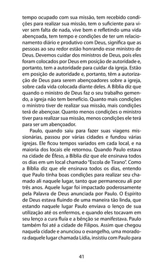 tempo ocupado com sua missão, tem recebido condi-ções 
para realizar sua missão, tem o suficiente para vi-ver 
sem falta de nada, vive bem e refletindo uma vida 
abençoada, tem tempo e condições de ter um relacio-namento 
diário e produtivo com Deus, significa que as 
pessoas ao seu redor estão honrando esse ministro de 
Deus. Devemos cuidar dos ministros de Deus, pois eles 
foram colocados por Deus em posição de autoridade e, 
portanto, tem a autoridade para cuidar da igreja. Estão 
em posição de autoridade e, portanto, têm a autoriza-ção 
de Deus para serem abençoadores sobre a igreja, 
sobre cada vida colocada diante deles. A Bíblia diz que 
quando o ministro de Deus faz o seu trabalho gemen-do, 
a igreja não tem benefício. Quanto mais condições 
o ministro tiver de realizar sua missão, mais condições 
terá de abençoar. Quanto menos condições o ministro 
tiver para realizar sua missão, menos condições ele terá 
para ser um abençoador. 
Paulo, quando saiu para fazer suas viagens mis-sionárias, 
passou por várias cidades e fundou várias 
igrejas. Ele ficou tempos variados em cada local, e na 
maioria dos locais ele retornou. Quando Paulo estava 
na cidade de Éfeso, a Bíblia diz que ele ensinava todos 
os dias em um local chamado “Escola de Tirano”. Como 
a Bíblia diz que ele ensinava todos os dias, entendo 
que Paulo tinha boas condições para realizar seu cha-mado 
ali naquele lugar, tanto que permaneceu ali por 
três anos. Aquele lugar foi impactado poderosamente 
pela Palavra de Deus anunciada por Paulo. O Espírito 
de Deus estava fluindo de uma maneira tão linda, que 
estando naquele lugar Paulo enviava o lenço de sua 
utilização até os enfermos, e quando eles tocavam em 
seu lenço a cura fluía e a bênção se manifestava. Paulo 
também foi até a cidade de Filipos. Assim que chegou 
naquela cidade e anunciou o evangelho, uma morado-ra 
daquele lugar chamada Lídia, insistiu com Paulo para 
41 
 