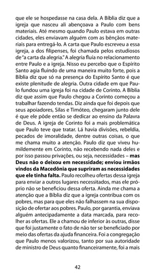 que ele se hospedasse na casa dela. A Bíblia diz que a 
igreja que nasceu ali abençoava a Paulo com bens 
materiais. Até mesmo quando Paulo estava em outras 
cidades, eles enviavam alguém com as bênçãos mate-riais 
para entregá-lo. A carta que Paulo escreveu a essa 
igreja, a dos filipenses, foi chamada pelos estudiosos 
de “a carta da alegria.” A alegria fluía no relacionamento 
entre Paulo e a igreja. Nisso eu percebo que o Espírito 
Santo agia fluindo de uma maneira muito forte, pois a 
Bíblia diz que só na presença do Espírito Santo é que 
existe plenitude de alegria. Outra cidade em que Pau-lo 
fundou uma igreja foi na cidade de Corinto. A Bíblia 
diz que assim que Paulo chegou a Corinto começou a 
trabalhar fazendo tendas. Diz ainda que foi depois que 
seus apoiadores, Silas e Timóteo, chegaram junto dele 
é que ele pôde então se dedicar ao ensino da Palavra 
de Deus. A igreja de Corinto foi a mais problemática 
que Paulo teve que tratar. Lá havia divisões, rebeldia, 
pecados de imoralidade, dentre outras coisas, o que 
me chama muito a atenção. Paulo diz que viveu hu-mildemente 
em Corinto, não recebendo nada deles e 
por isso passou privações, ou seja, necessidades – mas 
Deus não o deixou em necessidade; enviou irmãos 
vindos da Macedônia que supriram as necessidades 
que ele tinha falta. Paulo recolheu ofertas dessa igreja 
para enviar a outros lugares necessitados, mas ele pró-prio 
não se beneficiou dessa oferta. Ainda me chama a 
atenção que a Bíblia diz que a igreja contribua com os 
pobres, mas para que eles não falhassem na sua dispo-sição 
de ofertar aos pobres. Paulo, por garantia, enviava 
alguém antecipadamente a data marcada, para reco-lher 
as ofertas. Ele a chamou de inferior às outras, disse 
que foi justamente o fato de não ter se beneficiado por 
meio das ofertas da ajuda financeira. Foi a congregação 
que Paulo menos valorizou, tanto por sua autoridade 
de ministro de Deus quanto financeiramente, foi a mais 
42 
 