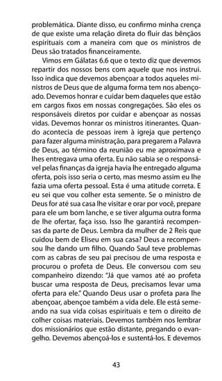 problemática. Diante disso, eu confirmo minha crença 
de que existe uma relação direta do fluir das bênçãos 
espirituais com a maneira com que os ministros de 
Deus são tratados financeiramente. 
Vimos em Gálatas 6.6 que o texto diz que devemos 
repartir dos nossos bens com aquele que nos instrui. 
Isso indica que devemos abençoar a todos aqueles mi-nistros 
de Deus que de alguma forma tem nos abenço-ado. 
Devemos honrar e cuidar bem daqueles que estão 
em cargos fixos em nossas congregações. São eles os 
responsáveis diretos por cuidar e abençoar as nossas 
vidas. Devemos honrar os ministros itinerantes. Quan-do 
acontecia de pessoas irem à igreja que pertenço 
para fazer alguma ministração, para pregarem a Palavra 
de Deus, ao término da reunião eu me aproximava e 
lhes entregava uma oferta. Eu não sabia se o responsá-vel 
pelas finanças da igreja havia lhe entregado alguma 
oferta, pois isso seria o certo, mas mesmo assim eu lhe 
fazia uma oferta pessoal. Esta é uma atitude correta. E 
eu sei que vou colher esta semente. Se o ministro de 
Deus for até sua casa lhe visitar e orar por você, prepare 
para ele um bom lanche, e se tiver alguma outra forma 
de lhe ofertar, faça isso. Isso lhe garantirá recompen-sas 
da parte de Deus. Lembra da mulher de 2 Reis que 
cuidou bem de Eliseu em sua casa? Deus a recompen-sou 
lhe dando um filho. Quando Saul teve problemas 
com as cabras de seu pai precisou de uma resposta e 
procurou o profeta de Deus. Ele conversou com seu 
companheiro dizendo: “Já que vamos até ao profeta 
buscar uma resposta de Deus, precisamos levar uma 
oferta para ele.” Quando Deus usar o profeta para lhe 
abençoar, abençoe também a vida dele. Ele está seme-ando 
na sua vida coisas espirituais e tem o direito de 
colher coisas materiais. Devemos também nos lembrar 
dos missionários que estão distante, pregando o evan-gelho. 
Devemos abençoá-los e sustentá-los. E devemos 
43 
 
