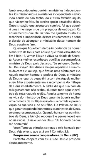 lembrar-nos daqueles que têm ministérios independen-tes. 
Os missionários e ministérios independentes estão 
indo aonde eu não tenho ido e estão fazendo aquilo 
que não tenho feito. Eu preciso apoiar o trabalho deles. 
Outra situação que aconteceu comigo, foi que adqui-ri 
umas mensagens de um pregador de outro país. Os 
ensinamentos que ele faz têm me ajudado muito. Eu 
reconheci a importância desses ensinamentos e senti 
o desejo de abençoar o ministério desse homem de 
Deus, e assim o farei. 
Quero que fique bem claro a importância de honrar 
o ministro de Deus para aquele que toma essa atitude. 
Em 1 Reis 17, vemos Elias e a viúva da cidade de Sarep-ta. 
Aquela mulher reconheceu que Elias era um profeta, 
ministro de Deus, pois declarou: “Eu sei que o Senhor 
teu Deus vive.” Elias disse a ela que repartisse a sua co-mida 
com ele, ou seja, que fizesse uma oferta para ele. 
Aquela mulher honrou o profeta de Deus, o ministro 
de Deus e repartiu o que tinha com ele. Aquela mulher 
e seu filho experimentaram a recompensa do milagre 
de Deus imediatamente. A Bíblia diz que sua comida 
milagrosamente não acabou durante todo aquele perí-odo 
de seca naquela região. Aquela semente de honra 
na vida do ministro de Deus garantiu àquela mulher 
uma colheita de multiplicação da sua comida e preser-vação 
da sua vida e de seu filho. É a Palavra de Deus 
que garante: quando honrarmos os ministros de Deus, 
seremos recompensados. Quando honrarmos os minis-tros 
de Deus, a bênção repousará e permanecerá em 
nossas vidas. Disse o Senhor Deus: “EU honrarei os que 
me honrarem.” 
Você! Tome as atitudes corretas e seja honrado por 
Deus. Veja o texto que está em 1 Coríntios 3.9: 
Porque nós somos cooperadores de Deus. (RC) 
Portanto, coopere com as Leis de Deus e prospere 
44 
abundantemente. 
 