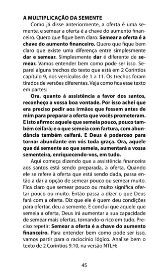 A Multiplicação Da Semente 
Como já disse anteriormente, a oferta é uma se-mente, 
e semear a oferta é a chave do aumento finan-ceiro. 
Quero que fique bem claro: Semear a oferta é a 
chave do aumento financeiro. Quero que fique bem 
claro que existe uma diferença entre simplesmente 
dar e semear. Simplesmente dar é diferente de se-mear. 
Vamos entender bem como pode ser isso. Se-parei 
alguns trechos do texto que está em 2 Coríntios 
capítulo 9, nos versículos de 1 a 11. Os trechos foram 
tirados de versões diferentes. Veja como fica esse texto 
em partes: 
Ora, quanto à assistência a favor dos santos, 
reconheço a vossa boa vontade. Por isso achei que 
era preciso pedir aos irmãos que fossem antes de 
mim para preparar a oferta que vocês prometeram. 
E isto afirmo: aquele que semeia pouco, pouco tam-bém 
ceifará; e o que semeia com fartura, com abun-dância 
também ceifará. E Deus é poderoso para 
tornar abundante em vós toda graça. Ora, aquele 
que dá semente ao que semeia, aumentará a vossa 
sementeira, enriquecendo-vos, em tudo. 
Aqui começa dizendo que a assistência financeira 
aos santos está sendo preparada, a oferta. Quando 
ele se refere à oferta que está sendo dada, passa en-tão 
a dar a opção de semear pouco ou semear muito. 
Fica claro que semear pouco ou muito significa ofer-tar 
pouco ou muito. Então passa a dizer o que Deus 
fará com a oferta. Diz que ele é quem deu condições 
para ofertar, deu a semente. E conclui que aquele que 
semeia a oferta, Deus irá aumentar a sua capacidade 
de semear mais ofertas, tornando-o rico em tudo. Pre-ciso 
repetir: Semear a oferta é a chave do aumento 
financeiro. Para entender bem como pode ser isso, 
vamos partir para o raciocínio lógico. Analise bem o 
texto de 2 Coríntios 9.10, na versão NTLH: 
45 
 