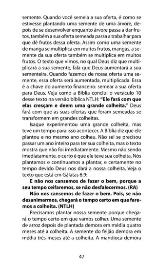 semente. Quando você semeia a sua oferta, é como se 
estivesse plantando uma semente de uma árvore, de-pois 
de se desenvolver enquanto árvore passa a dar fru-tos, 
também a sua oferta semeada passa a trabalhar para 
que dê frutos dessa oferta. Assim como uma semente 
de manga se multiplica em muitos frutos, mangas, a se-mente 
da sua oferta também se multiplica em muitos 
frutos. O texto que vimos, no qual Deus diz que multi-plicará 
a sua semente, fala que Deus aumentará a sua 
sementeira. Quando fazemos de nossa oferta uma se-mente, 
essa oferta será aumentada, multiplicada. Essa 
é a chave do aumento financeiro: semear a sua oferta 
para Deus. Veja como a Bíblia conclui o versículo 10 
desse texto na versão bíblica NTLH: “Ele fará com que 
elas cresçam e deem uma grande colheita.” Deus 
fará com que as suas ofertas que foram semeadas se 
transformem em grandes colheitas. 
Isaque experimentou uma grande colheita, mas 
teve um tempo para isso acontecer. A Bíblia diz que ele 
plantou e no mesmo ano colheu. Não sei se precisou 
passar um ano inteiro para ter sua colheita, mas o texto 
mostra que não foi imediatamente. Mesmo não sendo 
imediatamente, o certo é que ele teve sua colheita. Nós 
plantamos e continuamos a plantar, e certamente no 
tempo devido Deus nos dará a nossa colheita. Veja o 
texto que está em Gálatas 6.9: 
E não nos cansemos de fazer o bem, porque a 
seu tempo ceifaremos, se não desfalecermos. (RA) 
Não nos cansemos de fazer o bem. Pois, se não 
desanimarmos, chegará o tempo certo em que fare-mos 
a colheita. (NTLH) 
Precisamos plantar nossa semente porque chega-rá 
o tempo certo em que vamos colher. Uma semente 
de arroz depois de plantada demora em média quatro 
meses até a colheita. A semente do feijão demora em 
média três meses até a colheita. A mandioca demora 
47 
 