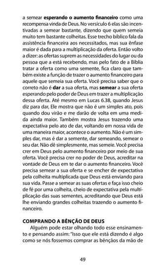 a semear esperando o aumento financeiro como uma 
recompensa vinda de Deus. No versículo 6 elas são incen-tivadas 
a semear bastante, dizendo que quem semeia 
muito tem bastante colheitas. Esse trecho bíblico fala da 
assistência financeira aos necessitados, mas sua ênfase 
maior é dada para a multiplicação da oferta. Então volto 
a dizer: as ofertas suprem as necessidades do lugar ou da 
pessoa que a está recebendo, mas pelo fato de a Bíblia 
tratar a oferta como uma semente, fica claro que tam-bém 
existe a função de trazer o aumento financeiro para 
aquele que semeia sua oferta. Você precisa saber que o 
correto não é dar a sua oferta, mas semear a sua oferta 
esperando pelo poder de Deus em trazer a multiplicação 
dessa oferta. Até mesmo em Lucas 6.38, quando Jesus 
diz para dar, Ele mostra que não é um simples ato, pois 
quando dou virão e me darão de volta em uma medi-da 
ainda maior. Também mostra Jesus trazendo uma 
expectativa pelo ato de dar, voltando em nossa vida de 
uma maneira maior, acontece o aumento. Não é um sim-ples 
dar, mas é dar a semente, dar semeando, semear o 
seu dar. Não dê simplesmente, mas semeie. Você precisa 
crer em Deus pelo aumento financeiro por meio de sua 
oferta. Você precisa crer no poder de Deus, acreditar na 
vontade de Deus em te dar o aumento financeiro. Você 
precisa semear a sua oferta e se encher de expectativa 
pela colheita multiplicada que Deus está enviando para 
sua vida. Passe a semear as suas ofertas e faça isso cheio 
de fé por uma colheita, cheio de expectativa pela multi-plicação 
das suas sementes, acreditando que Deus está 
lhe enviando grandes colheitas trazendo o aumento fi-nanceiro. 
Comprando A Bênção De DEUS 
Alguém pode estar olhando todo esse ensinamen-to 
e pensando assim: “Isso que ele está dizendo é algo 
como se nós fossemos comprar as bênçãos da mão de 
49 
 