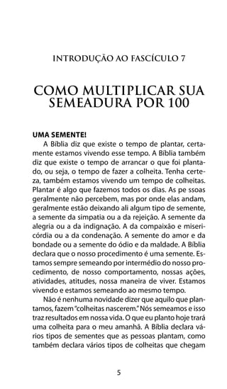 Introdução ao Fascículo 7 
Como multiplicar sua 
semeadura por 100 
5 
Uma Semente! 
A Bíblia diz que existe o tempo de plantar, certa-mente 
estamos vivendo esse tempo. A Bíblia também 
diz que existe o tempo de arrancar o que foi planta-do, 
ou seja, o tempo de fazer a colheita. Tenha certe-za, 
também estamos vivendo um tempo de colheitas. 
Plantar é algo que fazemos todos os dias. As pe ssoas 
geralmente não percebem, mas por onde elas andam, 
geralmente estão deixando ali algum tipo de semente, 
a semente da simpatia ou a da rejeição. A semente da 
alegria ou a da indignação. A da compaixão e miseri-córdia 
ou a da condenação. A semente do amor e da 
bondade ou a semente do ódio e da maldade. A Bíblia 
declara que o nosso procedimento é uma semente. Es-tamos 
sempre semeando por intermédio do nosso pro-cedimento, 
de nosso comportamento, nossas ações, 
atividades, atitudes, nossa maneira de viver. Estamos 
vivendo e estamos semeando ao mesmo tempo. 
Não é nenhuma novidade dizer que aquilo que plan-tamos, 
fazem “colheitas nascerem.” Nós semeamos e isso 
traz resultados em nossa vida. O que eu planto hoje trará 
uma colheita para o meu amanhã. A Bíblia declara vá-rios 
tipos de sementes que as pessoas plantam, como 
também declara vários tipos de colheitas que chegam 
 