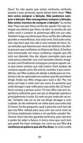Deus.” Eu não quero que exista nenhuma confusão 
quanto a isso; portanto, quero deixar bem claro: “Não 
tem como comprar a bênção. Não podemos com-prar 
a bênção. Não conseguimos comprar a bênção. 
Não existe maneira de comprar a bênção.” Eu tenho 
dito: “Faça isso que Deus vai lhe dar aquilo.” Ou seja, en-tregue 
seu dízimo que Deus vai abrir as janelas do céu 
sobre você e cumprir as promessas dEle em sua vida. 
Também traga sua oferta que Deus vai lhe dar colheitas 
grandes e maravilhosas. Isso está certo. Está tudo certo, 
mas veja bem que isso não é uma moeda de troca. Es-sas 
atitudes que fazemos por meio do dízimo e da ofer-ta 
provam que confiamos na Palavra de Deus. O Senhor 
está interessado em nossa confiança naquilo que Ele 
está nos dizendo. Vou dar alguns exemplos para que 
você possa entender isso com bastante clareza: imagi-ne 
que você finalmente conseguiu comprar aquele car-ro 
que tanto sonhou sua vida inteira. Você acabou de 
comprar aquele carro. Ele está lá, novinho. E por coinci-dência, 
seu filho acabou de atingir a idade para ser mo-torista 
e de ser aprovado nos exames que lhe permitem 
dirigir. Então seu filho chega para você e diz: “Pai, me 
deixa sair hoje à noite com seu carro. Eu prometo que 
ando devagar e que volto para casa antes das 22 horas.” 
Você começa a pensar assim: “O meu filho não tem ex-periência 
suficiente para sair por ai dirigindo sozinho e 
principalmente à noite. Eu nem sei por onde ele vai an-dar. 
Também não sei se ele vai dirigir devagar e com 
cuidado. Se ele realmente vai voltar para casa antes das 
22 horas.” Eu lhe pergunto: qual a garantia você tem de 
que seu filho voltará para casa com seu carro novo às 
22 horas totalmente inteiro e em perfeito estado? Ne-nhuma. 
Você não tem garantia nenhuma, pois não tem 
o poder de saber o futuro. A única coisa que você tem 
que pode lhe fazer entregar seu carro ao seu filho é a 
confiança na palavra que ele lhe disse. Se você confia 
50 
 