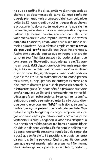 no que o seu filho lhe disse, então você entrega a ele as 
chaves e os documentos do carro. Se você confia no 
que ele prometeu – ele prometeu dirigir com cuidado e 
voltar às 22 horas –, então você entrega a ele as chaves 
e o documento do carro. Se você confia no que ele lhe 
prometeu, você abre a mão e espera que ele cumpra a 
palavra. Da mesma maneira acontece com Deus. Se 
você confia que Ele vai cumprir a Palavra dEle e trazer o 
aumento financeiro, então você abre a sua mão e se-meia 
a sua oferta. A sua oferta é simplesmente a prova 
de que você confia naquilo que Deus lhe prometeu. 
Assim como aquela pessoa que entregou a chave do 
carro ao seu filho. Essa pessoa não poderia dizer que 
confia em seu filho e então responder para ele: “Eu con-fio 
em você, MAS depois que você tiver mais experiên-cia, 
então eu lhe deixo sair no meu carro.” Se eu disser 
assim ao meu filho, significa que eu não confio nada no 
que ele me diz. Se eu realmente confio, então preciso 
ter a prova, ou seja, preciso lhe entregar as chaves e o 
documento do carro para que ele possa sair com ele. A 
oferta entregue a Deus também é a prova de que você 
confia naquilo que Ele está prometendo nos textos bí-blicos 
que falam sobre a oferta. Se eu realmente confio, 
então abro a mão e semeio a oferta. Eu não posso dizer 
que confio e colocar um “MAS” na história. Se confio, 
tenho que agir e provar que confio de verdade. Veja 
outro exemplo: Imagine que chegou a época das elei-ções 
e o candidato a prefeito de onde você mora foi lhe 
visitar em sua casa. Chegando lá você diz a ele que sua 
rua deveria ser asfaltada para melhorar a sua qualidade 
de vida e a de seus vizinhos. Então aquele político que 
é apenas um candidato, concorrendo àquele cargo, diz 
a você que se for eleito irá providenciar o asfaltamento 
da sua rua. Eu lhe pergunto: Qual a garantia que você 
tem que ele vai mandar asfaltar a sua rua? Nenhuma. 
Você não tem garantia, pois não sabe o futuro; portanto, 
51 
 