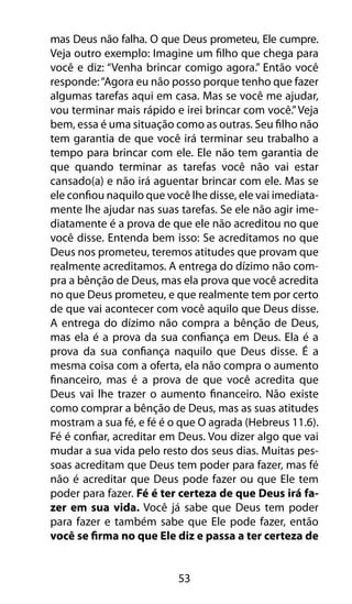 mas Deus não falha. O que Deus prometeu, Ele cumpre. 
Veja outro exemplo: Imagine um filho que chega para 
você e diz: “Venha brincar comigo agora.” Então você 
responde: “Agora eu não posso porque tenho que fazer 
algumas tarefas aqui em casa. Mas se você me ajudar, 
vou terminar mais rápido e irei brincar com você.” Veja 
bem, essa é uma situação como as outras. Seu filho não 
tem garantia de que você irá terminar seu trabalho a 
tempo para brincar com ele. Ele não tem garantia de 
que quando terminar as tarefas você não vai estar 
cansado(a) e não irá aguentar brincar com ele. Mas se 
ele confiou naquilo que você lhe disse, ele vai imediata-mente 
lhe ajudar nas suas tarefas. Se ele não agir ime-diatamente 
é a prova de que ele não acreditou no que 
você disse. Entenda bem isso: Se acreditamos no que 
Deus nos prometeu, teremos atitudes que provam que 
realmente acreditamos. A entrega do dízimo não com-pra 
a bênção de Deus, mas ela prova que você acredita 
no que Deus prometeu, e que realmente tem por certo 
de que vai acontecer com você aquilo que Deus disse. 
A entrega do dízimo não compra a bênção de Deus, 
mas ela é a prova da sua confiança em Deus. Ela é a 
prova da sua confiança naquilo que Deus disse. É a 
mesma coisa com a oferta, ela não compra o aumento 
financeiro, mas é a prova de que você acredita que 
Deus vai lhe trazer o aumento financeiro. Não existe 
como comprar a bênção de Deus, mas as suas atitudes 
mostram a sua fé, e fé é o que O agrada (Hebreus 11.6). 
Fé é confiar, acreditar em Deus. Vou dizer algo que vai 
mudar a sua vida pelo resto dos seus dias. Muitas pes-soas 
acreditam que Deus tem poder para fazer, mas fé 
não é acreditar que Deus pode fazer ou que Ele tem 
poder para fazer. Fé é ter certeza de que Deus irá fa-zer 
em sua vida. Você já sabe que Deus tem poder 
para fazer e também sabe que Ele pode fazer, então 
você se firma no que Ele diz e passa a ter certeza de 
53 
 