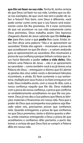 que Ele vai fazer na sua vida. Tenha fé, tenha certeza 
de que Deus vai fazer na sua vida. Lembra que eu dis-se 
nos exemplos, de que você não tem o poder de sa-ber 
o futuro? Pois bem, com Deus é diferente, você 
pode contar como certo que o seu futuro será exata-mente 
como Ele lhe prometeu. Fé é estar certíssimo 
de que vai acontecer na sua vida exatamente como 
Deus prometeu. Deus trabalha assim: Dez leprosos 
chegaram diante de Jesus sabendo que Ele tinha po-der 
para lhes curar e que podia lhes curar. Então Je-sus 
lhes disse uma palavra: “Vão e se apresentem ao 
sacerdote.” Então eles agiram – mostraram a prova de 
que acreditaram no que Ele disse –, e saíram andando 
para se apresentarem ao sacerdote. Eles mostraram a 
prova da sua confiança porque tinham certeza que Je-sus 
havia liberado o poder sobre a vida deles. Eles 
tinham uma Palavra de Jesus – vão e se apresentem 
ao sacerdote –, como também você e eu já temos uma 
Palavra de Deus – entreguem o dízimo que EU abrirei 
as janelas dos céus sobre vocês e derramarei bênçãos 
incontáveis, e ainda, EU farei aumentar a sua semen-teira, 
multiplicarei seus frutos e os farei enriquecer em 
tudo. Deus trabalha assim, com a nossa fé nEle, com a 
nossa confiança naquilo que Ele diz. Deus trabalha 
com a prova da nossa confiança, a prova que confirma 
se verdadeiramente acreditamos no que Ele nos pro-mete. 
Deus já nos deu a Sua palavra que libera as bên-çãos 
materiais e financeiras em nossa vida. Para que o 
poder de Deus que acompanha essa palavra seja libe-rado 
sobre nós, precisamos provar que confiamos 
nela. Quando entregamos a prova de que confiamos 
no que Deus prometeu, tanto o dízimo quanto a ofer-ta, 
então estamos entregando a Deus a prova de que 
acreditamos e confiamos nEle; portanto, a partir daí, 
temos a certeza de que Deus fará se cumprir a Palavra 
dEle em nossa vida. 
54 
 